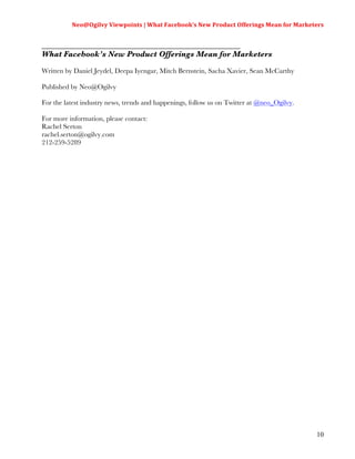 Neo@Ogilvy	
  Viewpoints	
  |	
  What	
  Facebook’s	
  New	
  Product	
  Offerings	
  Mean	
  for	
  Marketers	
  
                                                                                                                        	
  

_________________________________________________________
What Facebook’s New Product Offerings Mean for Marketers

Written by Daniel Jeydel, Deepa Iyengar, Mitch Bernstein, Sacha Xavier, Sean McCarthy

Published by Neo@Ogilvy

For the latest industry news, trends and happenings, follow us on Twitter at @neo_Ogilvy.

For more information, please contact:
Rachel Serton
rachel.serton@ogilvy.com
212-259-5289




                                                                                                                        10
 