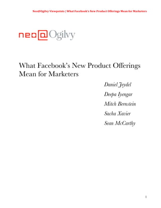 Neo@Ogilvy	
  Viewpoints	
  |	
  What	
  Facebook’s	
  New	
  Product	
  Offerings	
  Mean	
  for	
  Marketers	
  
                                                                                                                  	
  




What Facebook’s New Product Offerings
Mean for Marketers
                                                                           Daniel Jeydel
                                                                           Deepa Iyengar
                                                                           Mitch Bernstein
                                                                           Sacha Xavier
                                                                           Sean McCarthy




                                                                                                                   1
 