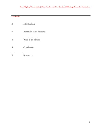 Neo@Ogilvy	
  Viewpoints	
  |	
  What	
  Facebook’s	
  New	
  Product	
  Offerings	
  Mean	
  for	
  Marketers	
  
                                                                                                                         	
  



Contents


3               Introduction


4               Details on New Features


8               What This Means


9               Conclusion


9               Resources




                                                                                                                          2
 