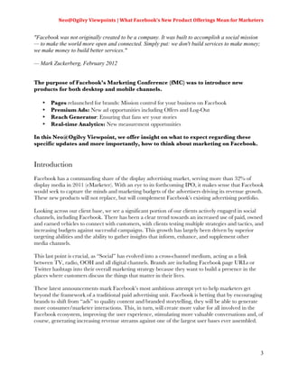Neo@Ogilvy	
  Viewpoints	
  |	
  What	
  Facebook’s	
  New	
  Product	
  Offerings	
  Mean	
  for	
  Marketers	
  
                                                                                                                         	
  

"Facebook was not originally created to be a company. It was built to accomplish a social mission
— to make the world more open and connected. Simply put: we don't build services to make money;
we make money to build better services."

— Mark Zuckerberg, February 2012


The purpose of Facebook’s Marketing Conference (fMC) was to introduce new
products for both desktop and mobile channels.

   •   Pages relaunched for brands: Mission control for your business on Facebook
   •   Premium Ads: New ad opportunities including Offers and Log-Out
   •   Reach Generator: Ensuring that fans see your stories
   •   Real-time Analytics: New measurement opportunities

In this Neo@Ogilvy Viewpoint, we offer insight on what to expect regarding these
specific updates and more importantly, how to think about marketing on Facebook.


Introduction
Facebook has a commanding share of the display advertising market, serving more than 32% of
display media in 2011 (eMarketer). With an eye to its forthcoming IPO, it makes sense that Facebook
would seek to capture the minds and marketing budgets of the advertisers driving its revenue growth.
These new products will not replace, but will complement Facebook’s existing advertising portfolio.

Looking across our client base, we see a significant portion of our clients actively engaged in social
channels, including Facebook. There has been a clear trend towards an increased use of paid, owned
and earned vehicles to connect with customers, with clients testing multiple strategies and tactics, and
increasing budgets against successful campaigns. This growth has largely been driven by superior
targeting abilities and the ability to gather insights that inform, enhance, and supplement other
media channels.

This last point is crucial, as “Social” has evolved into a cross-channel medium, acting as a link
between TV, radio, OOH and all digital channels. Brands are including Facebook page URLs or
Twitter hashtags into their overall marketing strategy because they want to build a presence in the
places where customers discuss the things that matter in their lives.

These latest announcements mark Facebook’s most ambitious attempt yet to help marketers get
beyond the framework of a traditional paid advertising unit. Facebook is betting that by encouraging
brands to shift from “ads” to quality content and branded storytelling, they will be able to generate
more consumer/marketer interactions. This, in turn, will create more value for all involved in the
Facebook ecosystem, improving the user experience, stimulating more valuable conversations and, of
course, generating increasing revenue streams against one of the largest user bases ever assembled.




                                                                                                                          3
 