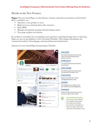 Neo@Ogilvy	
  Viewpoints	
  |	
  What	
  Facebook’s	
  New	
  Product	
  Offerings	
  Mean	
  for	
  Marketers	
  
                                                                                                                         	
  

Details on the New Features
Pages: The new brand Pages are described as “mission control for your business on Facebook.”
Here, a marketer can:
   • Announce a new product or news
   • Begin two-way communication with consumers
   • Host CRM
   • Manage and optimize postings and advertising content
   • View page analytics in real-time

In an effort to streamline the cross-platform user experience and bring brands closer to their fans,
Pages are now set up similarly to users’ Facebook Timelines. This change will minimize the
commercial aesthetic of brand pages and instead showcase brand stories.

Anatomy of a new brand Page incorporating a Timeline:




                                                                                                                          4
 
