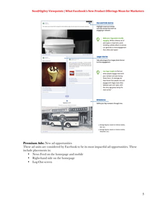 Neo@Ogilvy	
  Viewpoints	
  |	
  What	
  Facebook’s	
  New	
  Product	
  Offerings	
  Mean	
  for	
  Marketers	
  
                                                                                                                    	
  




Premium Ads: New ad opportunities
These ad units are considered by Facebook to be its most impactful ad opportunities. These
include placements in:
    • News Feed on the homepage and mobile
    • Right-hand side on the homepage
    • Log-Out screen




                                                                                                                     5
 
