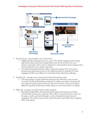 Neo@Ogilvy	
  Viewpoints	
  |	
  What	
  Facebook’s	
  New	
  Product	
  Offerings	
  Mean	
  for	
  Marketers	
  
                                                                                                                     	
  




•   News Feed ads – placed within a user’s News Feed
      o Additional advertising placements on a user’s News Feed complement the existing
          right hand column unit and are impactful because the News Feed is the user’s
          primary touch point. These units are designed to assist brands to better integrate their
          content within the user’s organic experience.
      o According to Facebook internal studies conducted in August 2011, the current
          premium ads and featured stories on the right-hand side are typically 40% more
          engaging and 80% more likely to be remembered than all previous offerings.

•   Log-Out ads – message users as they log out of their Facebook account
       o The log-out page is a large impression generator that will create a new revenue
          stream for Facebook. Reaching an estimated 37 million users daily, Facebook will
          now utilize the log-out page to showcase ads to its user base. As proven by Yahoo
          Mail, the log-off screen provides another option to a user who is open to “surfing.”

•   Offer ads – message users with exclusive offers and deals
       o Much like Google Offers, Living Social and Groupon, Facebook now provides
           branded offers of discounts or specials. These offers can be presented as content on
           the page, as well as promoted through a variety of standard and premium ad
           campaigns. The social context of these units will make it more likely than completive
           offers to be shared.




                                                                                                                      6
 