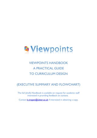 VIEWPOINTS HANDBOOK
                 A PRACTICAL GUIDE
             TO CURRICULUM DESIGN


(EXECUTIVE SUMMARY AND FLOWCHART)

THE full (draft) Handbook is available on request for academic staff
         interested in giving feedback on content. Contact
     k.virapen@ulster.ac.uk if interested in obtaining a copy.
 