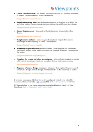 •   Course timeline labels – use these if you haven’t access to a timeline worksheet,
    to make a course worksheet for your workshop.

    [Image of course timeline labels]

•   Sample permission form – get workshop members to sign this form before the
    workshop begins, if you’re taking photos or videos that will feature their image.

    [Image of sample permission form]

•   Supporting resources – links and further information for each of the four
    themes.

    [Image of supporting resources]

•   Sample course outputs – some images of completed outputs from course
    workshops in the University of Ulster – for reference.

    [Image of sample course outputs]

•   Workshop output template (Word document) – this template can be used to
    record and type up notes, based on the course timeline worksheet completed by
    the group.

    [Image of worksheet output template]

•   Template for course workshop presentation – a PowerPoint template for use in
    a Viewpoints workshop, which you can adapt for use with your own team.

    [Screengrab of presentation]

•   Diagrams of course design processes – diagrams that explain the processes of
    new course design, module design, revalidation etc. at the University of Ulster.

    [Image of diagrams of course design processes]



If for some reason you didn’t receive a download pack with all your printable
resources, then download a copy here [xx MB] [link to download site for ZIP file]

We’ll explain how to use these resources in detail in Chapters 3 and 4 of this
Handbook. [link to Chapters 3 and 4 respectively]




                                                                                        8
 