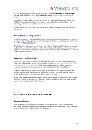 2. You will also need to borrow the required number of module or course-level
theme card sets (see above, Arranging the room, for the required number of
cards).

University of Ulster staff can borrow module or course cards for each theme from
CHEP. Remember to tell them how many you need to borrow, based on your
workshop attendance numbers. [Image of card sets]

You MUST return resources after use, so that other teams can have the chance to
use them.



External teams needing resources

If you’re in another educational institution and want to use the workshop resources,
you can contact the department of Technology Facilitated Learning in the University
of Ulster on tfl@ulster.ac.uk.

TFL hold a limited number of A0 paper worksheets (full size, folded down for storage)
and card sets for the four themes. We will send them free of charge to interested
external course teams on request, based on a first-come, first-served basis. Contact
us for more information.



Resources – troubleshooting

If you can’t get access to any of the available resources in time for your workshop,
then read Appendix 01 of this Handbook for guidance (Creating your own workshop
materials) [link to Appendix 01]. This guide tells you how to make your own
resources, step-by-step, using source materials from the Download Pack.

However, bear in mind that creating your own resources is time-consuming, so
should only be done if you have no other alternatives – set aside an afternoon to
create and compile your resources, if you need to do this!

You’ll need access to a printer (which prints double-sided, if possible), some glue or
a stapler, scissors, A4 paper, A1 flipchart sheets, sticky tape and markers, as well
as the relevant Download Pack resources.




3.5 ROLES IN A WORKSHOP – WHO DOES WHAT?



Group coordinator

This person is the main point of contact for the workshop. They can request a
workshop and liaise between the facilitator and the group members. They can also
help introduce the workshop with the facilitator.




                                                                                    14
 