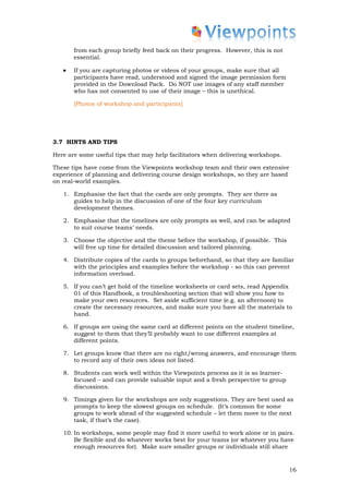 from each group briefly feed back on their progress. However, this is not
       essential.

   •   If you are capturing photos or videos of your groups, make sure that all
       participants have read, understood and signed the image permission form
       provided in the Download Pack. Do NOT use images of any staff member
       who has not consented to use of their image – this is unethical.

       [Photos of workshop and participants]




3.7 HINTS AND TIPS

Here are some useful tips that may help facilitators when delivering workshops.

These tips have come from the Viewpoints workshop team and their own extensive
experience of planning and delivering course design workshops, so they are based
on real-world examples.

   1. Emphasise the fact that the cards are only prompts. They are there as
      guides to help in the discussion of one of the four key curriculum
      development themes.

   2. Emphasise that the timelines are only prompts as well, and can be adapted
      to suit course teams’ needs.

   3. Choose the objective and the theme before the workshop, if possible. This
      will free up time for detailed discussion and tailored planning.

   4. Distribute copies of the cards to groups beforehand, so that they are familiar
      with the principles and examples before the workshop - so this can prevent
      information overload.

   5. If you can’t get hold of the timeline worksheets or card sets, read Appendix
      01 of this Handbook, a troubleshooting section that will show you how to
      make your own resources. Set aside sufficient time (e.g. an afternoon) to
      create the necessary resources, and make sure you have all the materials to
      hand.

   6. If groups are using the same card at different points on the student timeline,
      suggest to them that they’ll probably want to use different examples at
      different points.

   7. Let groups know that there are no right/wrong answers, and encourage them
      to record any of their own ideas not listed.

   8. Students can work well within the Viewpoints process as it is so learner-
      focused – and can provide valuable input and a fresh perspective to group
      discussions.

   9. Timings given for the workshops are only suggestions. They are best used as
      prompts to keep the slowest groups on schedule. (It’s common for some
      groups to work ahead of the suggested schedule – let them move to the next
      task, if that’s the case).

   10. In workshops, some people may find it more useful to work alone or in pairs.
       Be flexible and do whatever works best for your teams (or whatever you have
       enough resources for). Make sure smaller groups or individuals still share


                                                                                   16
 