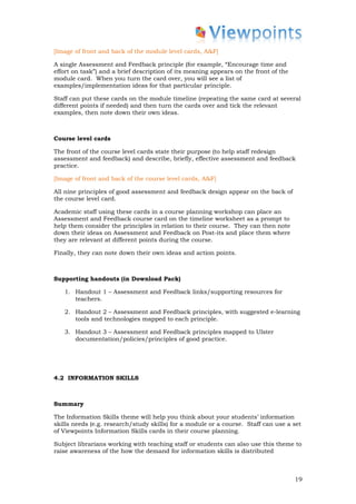 [Image of front and back of the module level cards, A&F]

A single Assessment and Feedback principle (for example, “Encourage time and
effort on task”) and a brief description of its meaning appears on the front of the
module card. When you turn the card over, you will see a list of
examples/implementation ideas for that particular principle.

Staff can put these cards on the module timeline (repeating the same card at several
different points if needed) and then turn the cards over and tick the relevant
examples, then note down their own ideas.



Course level cards

The front of the course level cards state their purpose (to help staff redesign
assessment and feedback) and describe, briefly, effective assessment and feedback
practice.

[Image of front and back of the course level cards, A&F]

All nine principles of good assessment and feedback design appear on the back of
the course level card.

Academic staff using these cards in a course planning workshop can place an
Assessment and Feedback course card on the timeline worksheet as a prompt to
help them consider the principles in relation to their course. They can then note
down their ideas on Assessment and Feedback on Post-its and place them where
they are relevant at different points during the course.

Finally, they can note down their own ideas and action points.



Supporting handouts (in Download Pack)

   1. Handout 1 – Assessment and Feedback links/supporting resources for
      teachers.

   2. Handout 2 – Assessment and Feedback principles, with suggested e-learning
      tools and technologies mapped to each principle.

   3. Handout 3 – Assessment and Feedback principles mapped to Ulster
      documentation/policies/principles of good practice.




4.2 INFORMATION SKILLS



Summary

The Information Skills theme will help you think about your students’ information
skills needs (e.g. research/study skills) for a module or a course. Staff can use a set
of Viewpoints Information Skills cards in their course planning.

Subject librarians working with teaching staff or students can also use this theme to
raise awareness of the how the demand for information skills is distributed



                                                                                      19
 