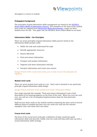 throughout a course or module.



Pedagogical background

The principles of good information skills management are based on the SCONUL
Seven Pillars Model of Information Literacy. The examples on the back of the module
level cards are adapted from Information Skills Benchmarks, a paper by Peter
Godwin from the LIS. This paper has the SCONUL Seven Pillars Model as its basis.



Information Skills – the Principles

There are seven principles of good information skills practice listed on the
Information Skills prompt cards:

   •   Define the task and understand the topic

   •   Identify appropriate resources

   •   Search effectively

   •   Find and extract information

   •   Compare and analyse information

   •   Organise and share information ethically

   •   Interpret information and create new content

[Image of back of the course level cards, just so they can see the principles all
together]



Module level cards

There are seven module level cards in a set. Each card is devoted to one particular
principle of good information skills design.

[Image of front and back of the module level cards, Information Skills]

One single principle (for example, “Find and extract information”) and a brief
description of its meaning appears on the front of the card. When you turn the card
over, you will see a list of examples/implementation ideas for that particular
principle.

Staff can put these cards on the module timeline (repeating the same card at several
different points if needed) and then turn the cards over and tick the relevant
examples, then note down their own ideas.



Course level cards

The front of the course level cards give a definition of what constitutes good
information skills and describe, briefly, how the cards will help staff come up with a
sound information skills strategy.




                                                                                    20
 