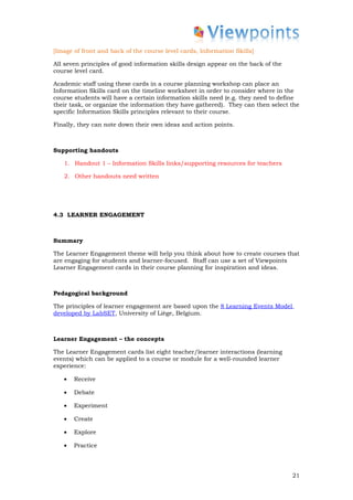 [Image of front and back of the course level cards, Information Skills]

All seven principles of good information skills design appear on the back of the
course level card.

Academic staff using these cards in a course planning workshop can place an
Information Skills card on the timeline worksheet in order to consider where in the
course students will have a certain information skills need (e.g. they need to define
their task, or organize the information they have gathered). They can then select the
specific Information Skills principles relevant to their course.

Finally, they can note down their own ideas and action points.



Supporting handouts

   1. Handout 1 – Information Skills links/supporting resources for teachers

   2. Other handouts need written




4.3 LEARNER ENGAGEMENT



Summary

The Learner Engagement theme will help you think about how to create courses that
are engaging for students and learner-focused. Staff can use a set of Viewpoints
Learner Engagement cards in their course planning for inspiration and ideas.



Pedagogical background

The principles of learner engagement are based upon the 8 Learning Events Model
developed by LabSET, University of Liège, Belgium.



Learner Engagement – the concepts

The Learner Engagement cards list eight teacher/learner interactions (learning
events) which can be applied to a course or module for a well-rounded learner
experience:

   •   Receive

   •   Debate

   •   Experiment

   •   Create

   •   Explore

   •   Practice




                                                                                   21
 