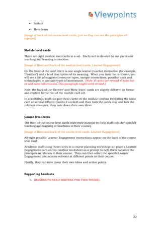 •   Imitate

   •   Meta-learn

[Image of back of the course level cards, just so they can see the principles all
together]



Module level cards

There are eight module level cards in a set. Each card is devoted to one particular
teaching and learning interaction.

[Image of front and back of the module level cards, Learner Engagement]

On the front of the card, there is one single learner/teacher interaction (for example,
“Practice”) and a brief description of its meaning. When you turn the card over, you
will see a list of suggested resource types, sample interactions, possible tools and
technologies to use and types of assessment. [Note: if cards are revised to take out
or add some information, this paragraph might need revised.]

Note: the back of the ‘Receive’ and ‘Meta-learn’ cards are slightly different in format
and content to the rest of the module card set.

In a workshop, staff can put these cards on the module timeline (repeating the same
card at several different points if needed) and then turn the cards over and tick the
relevant examples, then note down their own ideas.



Course level cards

The front of the course level cards state their purpose (to help staff consider possible
teaching and learning interactions in their course).

[Image of front and back of the course level cards, Learner Engagement]

All eight possible Learner Engagement interactions appear on the back of the course
level card.

Academic staff using these cards in a course planning workshop can place a Learner
Engagement card on the timeline worksheet as a prompt to help them consider the
principles in relation to their course. They can then select the specific Learner
Engagement interactions relevant at different points in their course.

Finally, they can note down their own ideas and action points.



Supporting handouts

   1. [HANDOUTS NEED WRITTEN FOR THIS THEME]




                                                                                      22
 