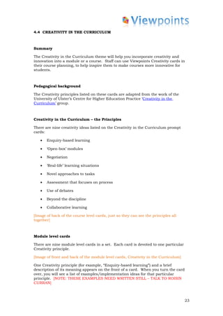 4.4 CREATIVITY IN THE CURRICULUM



Summary

The Creativity in the Curriculum theme will help you incorporate creativity and
innovation into a module or a course. Staff can use Viewpoints Creativity cards in
their course planning, to help inspire them to make courses more innovative for
students.



Pedagogical background

The Creativity principles listed on these cards are adapted from the work of the
University of Ulster’s Centre for Higher Education Practice ‘Creativity in the
Curriculum’ group.



Creativity in the Curriculum – the Principles

There are nine creativity ideas listed on the Creativity in the Curriculum prompt
cards:

   •   Enquiry-based learning

   •   ‘Open-box’ modules

   •   Negotiation

   •   ‘Real-life’ learning situations

   •   Novel approaches to tasks

   •   Assessment that focuses on process

   •   Use of debates

   •   Beyond the discipline

   •   Collaborative learning

[Image of back of the course level cards, just so they can see the principles all
together]



Module level cards

There are nine module level cards in a set. Each card is devoted to one particular
Creativity principle.

[Image of front and back of the module level cards, Creativity in the Curriculum]

One Creativity principle (for example, “Enquiry-based learning”) and a brief
description of its meaning appears on the front of a card. When you turn the card
over, you will see a list of examples/implementation ideas for that particular
principle. [NOTE: THESE EXAMPLES NEED WRITTEN STILL – TALK TO ROISIN
CURRAN]



                                                                                     23
 