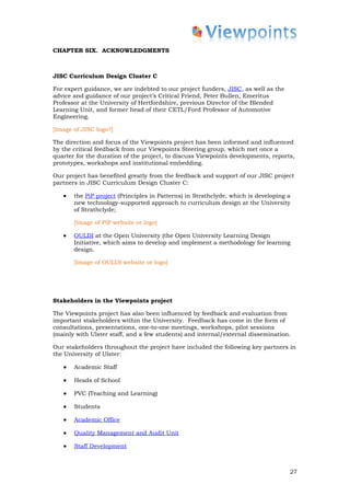 CHAPTER SIX. ACKNOWLEDGMENTS



JISC Curriculum Design Cluster C

For expert guidance, we are indebted to our project funders, JISC, as well as the
advice and guidance of our project’s Critical Friend, Peter Bullen, Emeritus
Professor at the University of Hertfordshire, previous Director of the Blended
Learning Unit, and former head of their CETL/Ford Professor of Automotive
Engineering.

[Image of JISC logo?]

The direction and focus of the Viewpoints project has been informed and influenced
by the critical feedback from our Viewpoints Steering group, which met once a
quarter for the duration of the project, to discuss Viewpoints developments, reports,
prototypes, workshops and institutional embedding.

Our project has benefited greatly from the feedback and support of our JISC project
partners in JISC Curriculum Design Cluster C:

   •   the PiP project (Principles in Patterns) in Strathclyde, which is developing a
       new technology-supported approach to curriculum design at the University
       of Strathclyde;

       [Image of PiP website or logo]

   •   OULDI at the Open University (the Open University Learning Design
       Initiative, which aims to develop and implement a methodology for learning
       design.

       [Image of OULDI website or logo]




Stakeholders in the Viewpoints project

The Viewpoints project has also been influenced by feedback and evaluation from
important stakeholders within the University. Feedback has come in the form of
consultations, presentations, one-to-one meetings, workshops, pilot sessions
(mainly with Ulster staff, and a few students) and internal/external dissemination.

Our stakeholders throughout the project have included the following key partners in
the University of Ulster:

   •   Academic Staff

   •   Heads of School

   •   PVC (Teaching and Learning)

   •   Students

   •   Academic Office

   •   Quality Management and Audit Unit

   •   Staff Development



                                                                                    27
 