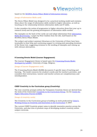 based on the SCONUL Seven Pillars Model of Information Literacy.

[Image of Information Skills card]

The Seven Pillars Model was designed to be a practical working model and contains
ideas about the range of information skills needed in higher education, as well as
touching on the relationship between information skills and IT skills.

It also considers the notion of progression in higher education (from first year up to
research level) and the growing development of information skills needed.

The examples on the back of the cards use and adapt information from Information
Skills Benchmarks, a paper by Peter Godwin from the LIS, itself based on the
SCONUL Seven Pillars Model.

The subject and subject assistant librarians at the University of Ulster have been
invaluable in their help and continuing support in revising and amending iterations
of the theme text, suggesting revisions to the wording of examples and coming up
with relevant alternatives.




8 Learning Events Model (Learner Engagement)

The Learner Engagement theme is based upon the 8 Learning Events Model
developed by LabSET, University of Liège, Belgium.

[Image of Learner Engagement card]

The 8 Learning Events Model (8LEM) documents 8 specific ways of teaching and
learning. The model connects the student's needs and the teacher's provision, and
considers their interactions. Learner and teacher actions are complementary and
interdependent.




CHEP Creativity in the Curriculum group (Creativity)

The nine creativity prompts within the Viewpoints Creativity theme are derived from
the work of the University’s Creativity in the Curriculum Group, via the Centre for
Higher Education Practice (CHEP).

[Image of creativity cards]

The Creativity in the Curriculum group is building on work produced by Ulster’s
Working Group on Creativity and Innovation in the Curriculum in 2007.

The current CHEP Creativity project aims to identify innovative practice across the
University, and also tries to promote ways of developing student creativity within
subject curricula.




                                                                                    29
 