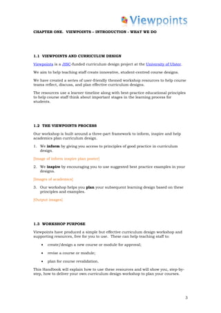 CHAPTER ONE. VIEWPOINTS – INTRODUCTION - WHAT WE DO




1.1 VIEWPOINTS AND CURRICULUM DESIGN

Viewpoints is a JISC-funded curriculum design project at the University of Ulster.

We aim to help teaching staff create innovative, student-centred course designs.

We have created a series of user-friendly themed workshop resources to help course
teams reflect, discuss, and plan effective curriculum designs.

The resources use a learner timeline along with best-practice educational principles
to help course staff think about important stages in the learning process for
students.




1.2 THE VIEWPOINTS PROCESS

Our workshop is built around a three-part framework to inform, inspire and help
academics plan curriculum design.

1. We inform by giving you access to principles of good practice in curriculum
   design.

[Image of inform inspire plan poster]

2. We inspire by encouraging you to use suggested best practice examples in your
   designs.

[Images of academics]

3. Our workshop helps you plan your subsequent learning design based on these
   principles and examples.

[Output images]




1.3 WORKSHOP PURPOSE

Viewpoints have produced a simple but effective curriculum design workshop and
supporting resources, free for you to use. These can help teaching staff to:

    •   create/design a new course or module for approval;

    •   revise a course or module;

    •   plan for course revalidation.

This Handbook will explain how to use these resources and will show you, step-by-
step, how to deliver your own curriculum design workshop to plan your courses.




                                                                                     3
 