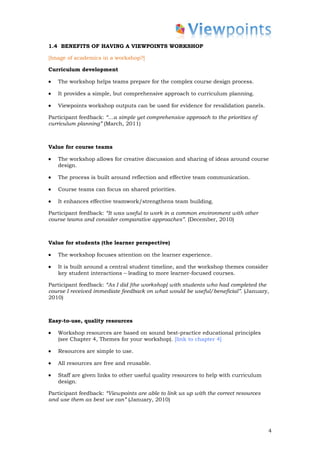 1.4 BENEFITS OF HAVING A VIEWPOINTS WORKSHOP

[Image of academics in a workshop?]

Curriculum development

•   The workshop helps teams prepare for the complex course design process.

•   It provides a simple, but comprehensive approach to curriculum planning.

•   Viewpoints workshop outputs can be used for evidence for revalidation panels.

Participant feedback: “…a simple yet comprehensive approach to the priorities of
curriculum planning” (March, 2011)



Value for course teams

•   The workshop allows for creative discussion and sharing of ideas around course
    design.

•   The process is built around reflection and effective team communication.

•   Course teams can focus on shared priorities.

•   It enhances effective teamwork/strengthens team building.

Participant feedback: “It was useful to work in a common environment with other
course teams and consider comparative approaches”. (December, 2010)



Value for students (the learner perspective)

•   The workshop focuses attention on the learner experience.

•   It is built around a central student timeline, and the workshop themes consider
    key student interactions – leading to more learner-focused courses.

Participant feedback: “As I did [the workshop] with students who had completed the
course I received immediate feedback on what would be useful/beneficial”. (January,
2010)



Easy-to-use, quality resources

•   Workshop resources are based on sound best-practice educational principles
    (see Chapter 4, Themes for your workshop). [link to chapter 4]

•   Resources are simple to use.

•   All resources are free and reusable.

•   Staff are given links to other useful quality resources to help with curriculum
    design.

Participant feedback: “Viewpoints are able to link us up with the correct resources
and use them as best we can” (January, 2010)




                                                                                      4
 