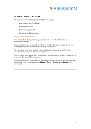 1.5 FOUR THEMES, TWO VIEWS

We emphasise four different aspects of course design:

   1. Assessment and Feedback;

   2. Information Skills;

   3. Learner Engagement;

   4. Creativity and Innovation.

[Image of four packs of cards.]

Your curriculum design workshop can focus on one of these themes, or a
combination of them.

You can concentrate on module or whole-course level in your workshop. Some
workshops may have a combination of both approaches.

The workshop is focused around a student timeline framework, which helps
concentrate attention on the learner experience.

Course teams ‘storyboard’ their course plans on this student timeline, based on one
or more of the four different themes.

You’ll get a summary description of the workshop process and detailed instructions
for running your own workshop in Chapter Three – Giving a workshop. [link,
Chapter 3]




                                                                                     5
 