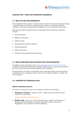 CHAPTER TWO. USING THE VIEWPOINTS HANDBOOK



2.1 WHO CAN USE THIS HANDBOOK?

This handbook will be useful to anyone who is involved in educational course design
– from planning an activity or assessment for a class, to amending a module,
creating a new course, preparing for revalidation or for an annual course review.

Educational staff (and students) who could benefit from using these materials
include:

•   Course directors

•   Module coordinators

•   Subject teams

•   Teaching staff and their students

•   Staff Development

•   Subject librarians

•   Students’ Union groups/representatives




2.2 WHAT RESOURCES ARE INCLUDED WITH THIS HANDBOOK?

In addition to this handbook, there is a download pack [link to download pack]
available (compressed in ZIP format) which contains all the resources you’ll need to
have your own curriculum design workshop with colleagues.

From facilitator crib sheets to printable cards, permission forms and presentation
templates for your workshop, all the resources are readily available, reusable and
free of charge!



2.3 CONTENTS OF DOWNLOAD PACK



Module workshop resources

Use this set of resources if you are running a module-level workshop.

•   Facilitator crib sheet – simple, concise 1-page instructions for running a
    module-level workshop.

    [Image of facilitator prompt sheet]

•   Module cards – there are 4 sets of themed cards, related to the themes of
    Assessment and Feedback, Creativity, Information Skills and Learner
    Engagement, to be applied to module (re)design.



                                                                                       6
 