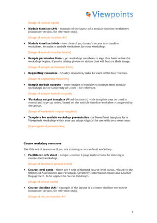 [Image of module cards]

•   Module timeline (A4) – example of the layout of a module timeline worksheet
    (miniature version, for reference only).

    [Image of module timeline A4]

•   Module timeline labels – use these if you haven’t access to a timeline
    worksheet, to make a module worksheet for your workshop.

    [Image of module timeline labels]

•   Sample permission form – get workshop members to sign this form before the
    workshop begins, if you’re taking photos or videos that will feature their image.

    [Image of sample permission form]

•   Supporting resources – Quality resources/links for each of the four themes.

    [Image of supporting resources]

•   Sample module outputs – some images of completed outputs from module
    workshops in the University of Ulster – for reference.

    [Image of sample module outputs]

•   Workshop output template (Word document) –this template can be used to
    record and type up notes, based on the module timeline worksheet completed by
    the group.

    [Image of worksheet output template]

•   Template for module workshop presentation – a PowerPoint template for a
    Viewpoints workshop which you can adapt slightly for use with your own team.

    [Screengrab of presentation]




Course workshop resources

Use this set of resources if you are running a course-level workshop.

•   Facilitator crib sheet – simple, concise 1-page instructions for running a
    course-level workshop.

    [Image of facilitator prompt sheet]

•   Course level cards – there are 4 sets of themed course-level cards, related to the
    themes of Assessment and Feedback, Creativity, Information Skills and Learner
    Engagement, to be applied to course (re)design.

    [Image of course cards]

•   Course timeline (A4) – example of the layout of a course timeline worksheet
    (miniature version, for reference only).

    [Image of course timeline A4]




                                                                                        7
 