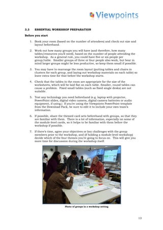 3.3      ESSENTIAL WORKSHOP PREPARATION

Before you start

      1. Book your room (based on the number of attendees) and check out size and
         layout beforehand.

      2. Work out how many groups you will have (and therefore, how many
         tables/resources you’ll need), based on the number of people attending the
         workshop. As a general rule, you could have five or six people per
         group/table. Smaller groups of three or four people also work, but bear in
         mind larger groups might be less productive, so keep them small if possible.

      3. You may have to rearrange the room layout (putting tables and chairs in
         clusters for each group, and laying out workshop materials on each table) so
         leave extra time for that before the workshop starts.

      4. Check that the tables in the room are appropriate for the size of the
         worksheets, which will be laid flat on each table. Smaller, round tables can
         cause a problem. Fixed small tables (such as fixed single desks) are not
         suitable.

      5. Test any technology you need beforehand (e.g. laptop with projector,
         PowerPoint slides, digital video camera, digital camera batteries or audio
         equipment, if using.) If you’re using the Viewpoints PowerPoint template
         from the Download Pack, be sure to edit it to include your own team’s
         information.

      6. If possible, share the themed card sets beforehand with groups, so that they
         are familiar with them. There is a lot of information, especially on some of
         the module-level cards, so it helps to be familiar with them before the
         workshop if possible.

      7. If there’s time, agree your objectives or key challenges with the group
         members prior to the workshop, and (if holding a module-level workshop)
         decide which of the four themes you’re going to focus on. This will give you
         more time for discussion during the workshop itself.




                                Photo of groups in a workshop setting




                                                                                        13
 