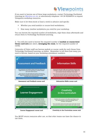 If you want to borrow one of these large worksheets, contact Technology Facilitated
Learning on tfl@ulster.ac.uk, or alternatively telephone +44 28 90368434 to request
Viewpoints workshop resources.

Make sure to let them know at least a week in advance and specify:

   •   Whether you need module or course-level worksheets;

   •   How many timeline worksheets you need for your workshop.

You can borrow the required number of worksheets, wipe them clean afterwards and
return them to Technology Facilitated Learning.



2. You will also need to borrow the required number of module or course-level
theme card sets (see above, Arranging the room, for the required number of
cards).

University of Ulster staff can borrow module or course cards for each theme from
Technology Facilitated Learning, as before. Remember to tell them how many you
need to borrow, based on your workshop attendance numbers.




    Assessment and Feedback course card            Information Skills course card




       Learner Engagement course card         Creativity in the Curriculum course card



You MUST return resources after use, so that other teams can have the chance to
use them.




                                                                                         16
 