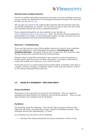 External teams needing resources

If you’re in another educational institution and want to use the workshop resources,
you can contact the department of Technology Facilitated Learning in the University
of Ulster on tfl@ulster.ac.uk.

TFL can give you access to the original high-resolution files for printing cards and
A0 timeline worksheets, on request. You can then arrange to have your own cards
and worksheet printed for you by a professional printer.

These original printing files are also available via our website, at
http://viewpoints.ulster.ac.uk/resources. (Note: the file size of these professional
printing files is very large, to ensure good print quality, so only use them if you are
having worksheets and cards printed professionally).



Resources – troubleshooting

If you can’t get access to any of the available resources in time for your workshop,
then read Appendix 01 of this Handbook for guidance (Creating your own
workshop materials). This guide tells you how to make your own resources, step-
by-step, using source materials from the Download Pack.

However, bear in mind that creating your own resources is time-consuming, so
should only be done if you have no other alternatives – set aside an afternoon to
create and compile your resources, if you need to do this!

You’ll need access to a printer (which prints double-sided, if possible), some glue or
a stapler, scissors, A4 paper, A1 flipchart sheets, sticky tape and markers, as well
as the relevant Download Pack resources.




3.5       ROLES IN A WORKSHOP – WHO DOES WHAT?



Group coordinator

This person is the main point of contact for the workshop. They can request a
workshop and liaise between the facilitator and the group members. They can also
help introduce the workshop with the facilitator.



Facilitator

The facilitator leads the workshop. They should help the group to discuss their
objectives effectively, and help them to plan, using the workshop materials. Each
workshop should take approximately 1.5 hours.

As a facilitator you will need to do the following:

      •   Introduce the session (along with the group coordinator, if there is one).




                                                                                          17
 