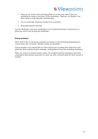 •   Keep an eye on the time (moving people on to the next task if they are
       spending too long on one part of the workshop). However, be flexible. You
       don’t want to stop valuable contributions.

   •   Try to encourage all group members to contribute.

   •   Keep participants focused.

Use the facilitator crib sheet (included in your Download Pack) to remind you of
what you need to do during the workshop.



Group members

There will be five or six group members per group in the workshop (depending on
course team size, of course. Smaller teams are possible.)

Group members are responsible for discussing and recording their objectives and
plans for their module/course redesign, with guidance from the workshop facilitator.

They use course or module theme cards, the student timeline worksheet and their
subsequent discussions and notes to come up with a themed plan for their course or
module.




                                                                                   18
 