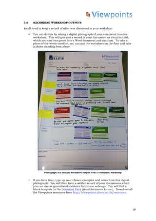 3.6       RECORDING WORKSHOP OUTPUTS

You’ll need to keep a record of what was discussed in your workshop.

      •   You can do this by taking a digital photograph of your completed timeline
          worksheet. This will give you a record of your discussion as visual output,
          which you can then paste into a Word document and circulate. To take a
          photo of the whole timeline, you can put the worksheet on the floor and take
          a photo standing from above.




                  Photograph of a sample worksheet output from a Viewpoints workshop


      •   If you have time, type up your chosen examples and notes from this digital
          photograph. You will then have a written record of your discussions which
          you can use as groundwork evidence for course redesign. You will find a
          blank template in the Download Pack (Word document format). Download all
          the Viewpoints resources from http://viewpoints.ulster.ac.uk/resources.




                                                                                         19
 