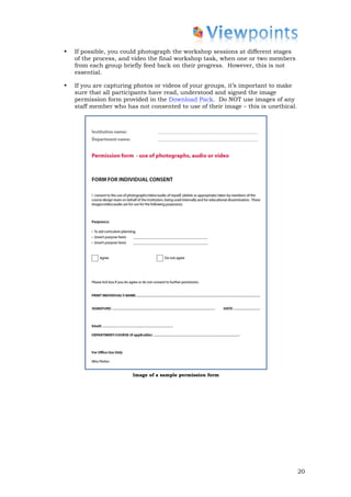 •   If possible, you could photograph the workshop sessions at different stages
    of the process, and video the final workshop task, when one or two members
    from each group briefly feed back on their progress. However, this is not
    essential.

•   If you are capturing photos or videos of your groups, it’s important to make
    sure that all participants have read, understood and signed the image
    permission form provided in the Download Pack. Do NOT use images of any
    staff member who has not consented to use of their image – this is unethical.




                        Image of a sample permission form




                                                                                    20
 