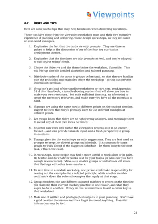 3.7      HINTS AND TIPS

Here are some useful tips that may help facilitators when delivering workshops.

These tips have come from the Viewpoints workshop team and their own extensive
experience of planning and delivering course design workshops, so they are based
on real-world examples.

      1. Emphasise the fact that the cards are only prompts. They are there as
         guides to help in the discussion of one of the four key curriculum
         development themes.

      2. Emphasise that the timelines are only prompts as well, and can be adapted
         to suit course teams’ needs.

      3. Choose the objective and the theme before the workshop, if possible. This
         will free up time for detailed discussion and tailored planning.

      4. Distribute copies of the cards to groups beforehand, so that they are familiar
         with the principles and examples before the workshop - so this can prevent
         information overload.

      5. If you can’t get hold of the timeline worksheets or card sets, read Appendix
         01 of this Handbook, a troubleshooting section that will show you how to
         make your own resources. Set aside sufficient time (e.g. an afternoon) to
         create the necessary resources, and make sure you have all the materials to
         hand.

      6. If groups are using the same card at different points on the student timeline,
         suggest to them that they’ll probably want to use different examples at
         different points.

      7. Let groups know that there are no right/wrong answers, and encourage them
         to record any of their own ideas not listed.

      8. Students can work well within the Viewpoints process as it is so learner-
         focused – and can provide valuable input and a fresh perspective to group
         discussions.

      9. Timings given for the workshops are only suggestions. They are best used as
         prompts to keep the slowest groups on schedule. (It’s common for some
         groups to work ahead of the suggested schedule – let them move to the next
         task, if that’s the case).

      10. In workshops, some people may find it more useful to work alone or in pairs.
          Be flexible and do whatever works best for your teams (or whatever you have
          enough resources for). Make sure smaller groups or individuals still share
          their findings with other team members.

      11. To save time in a module workshop, one person could take responsibility for
          reading out the examples for a selected principle, while another member
          could mark down the selected examples that apply at that stage.

      12. Group members can use different coloured markers to record on the timeline
          (for example) their current teaching practice in one colour, and what they
          aspire to do in another. If they do this, remind them to add a colour key to
          their worksheet.

      13. Make use of written and photographed outputs in your planning. Don’t have
          a good creative discussion and then forget to record anything. Essential
          information may be lost!


                                                                                          21
 