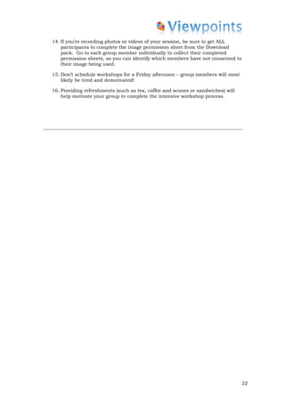 14. If you’re recording photos or videos of your session, be sure to get ALL
    participants to complete the image permission sheet from the Download
    pack. Go to each group member individually to collect their completed
    permission sheets, so you can identify which members have not consented to
    their image being used.

15. Don’t schedule workshops for a Friday afternoon – group members will most
    likely be tired and demotivated!

16. Providing refreshments (such as tea, coffee and scones or sandwiches) will
    help motivate your group to complete the intensive workshop process.




                                                                                 22
 