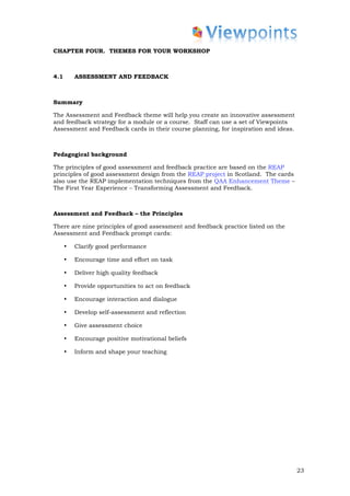 CHAPTER FOUR. THEMES FOR YOUR WORKSHOP



4.1       ASSESSMENT AND FEEDBACK



Summary

The Assessment and Feedback theme will help you create an innovative assessment
and feedback strategy for a module or a course. Staff can use a set of Viewpoints
Assessment and Feedback cards in their course planning, for inspiration and ideas.



Pedagogical background

The principles of good assessment and feedback practice are based on the REAP
principles of good assessment design from the REAP project in Scotland. The cards
also use the REAP implementation techniques from the QAA Enhancement Theme –
The First Year Experience – Transforming Assessment and Feedback.



Assessment and Feedback – the Principles

There are nine principles of good assessment and feedback practice listed on the
Assessment and Feedback prompt cards:

      •   Clarify good performance

      •   Encourage time and effort on task

      •   Deliver high quality feedback

      •   Provide opportunities to act on feedback

      •   Encourage interaction and dialogue

      •   Develop self-assessment and reflection

      •   Give assessment choice

      •   Encourage positive motivational beliefs

      •   Inform and shape your teaching




                                                                                     23
 