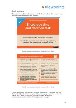 Module level cards

There are nine module level cards in a set. Each card is devoted to one particular
principle of good assessment and feedback.




                 Sample Assessment and Feedback module level card - front




                 Sample Assessment and Feedback module level card - back




A single Assessment and Feedback principle (for example, “Encourage time and
effort on task”) and a brief description of its meaning appears on the front of the
module card. When you turn the card over, you will see a list of
examples/implementation ideas for that particular principle.



                                                                                      24
 