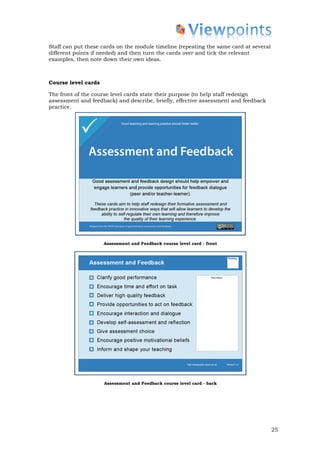 Staff can put these cards on the module timeline (repeating the same card at several
different points if needed) and then turn the cards over and tick the relevant
examples, then note down their own ideas.



Course level cards

The front of the course level cards state their purpose (to help staff redesign
assessment and feedback) and describe, briefly, effective assessment and feedback
practice.




                     Assessment and Feedback course level card - front




                     Assessment and Feedback course level card - back




                                                                                       25
 