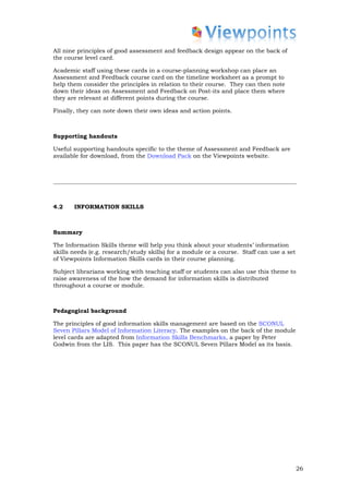 All nine principles of good assessment and feedback design appear on the back of
the course level card.

Academic staff using these cards in a course-planning workshop can place an
Assessment and Feedback course card on the timeline worksheet as a prompt to
help them consider the principles in relation to their course. They can then note
down their ideas on Assessment and Feedback on Post-its and place them where
they are relevant at different points during the course.

Finally, they can note down their own ideas and action points.



Supporting handouts

Useful supporting handouts specific to the theme of Assessment and Feedback are
available for download, from the Download Pack on the Viewpoints website.




4.2    INFORMATION SKILLS



Summary

The Information Skills theme will help you think about your students’ information
skills needs (e.g. research/study skills) for a module or a course. Staff can use a set
of Viewpoints Information Skills cards in their course planning.

Subject librarians working with teaching staff or students can also use this theme to
raise awareness of the how the demand for information skills is distributed
throughout a course or module.



Pedagogical background

The principles of good information skills management are based on the SCONUL
Seven Pillars Model of Information Literacy. The examples on the back of the module
level cards are adapted from Information Skills Benchmarks, a paper by Peter
Godwin from the LIS. This paper has the SCONUL Seven Pillars Model as its basis.




                                                                                          26
 