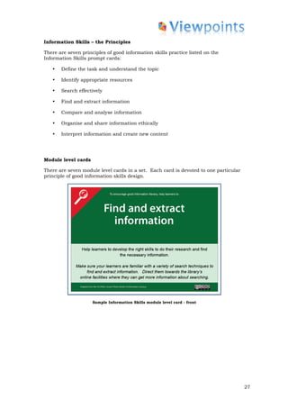 Information Skills – the Principles

There are seven principles of good information skills practice listed on the
Information Skills prompt cards:

   •   Define the task and understand the topic

   •   Identify appropriate resources

   •   Search effectively

   •   Find and extract information

   •   Compare and analyse information

   •   Organise and share information ethically

   •   Interpret information and create new content




Module level cards

There are seven module level cards in a set. Each card is devoted to one particular
principle of good information skills design.




                     Sample Information Skills module level card - front




                                                                                      27
 