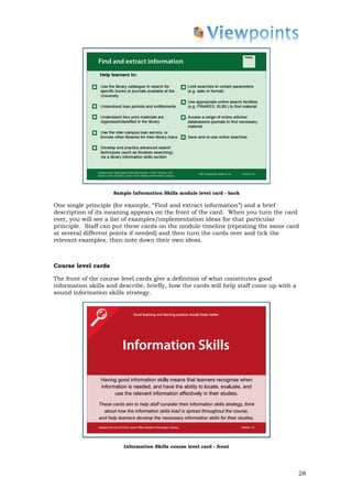 Sample Information Skills module level card - back

One single principle (for example, “Find and extract information”) and a brief
description of its meaning appears on the front of the card. When you turn the card
over, you will see a list of examples/implementation ideas for that particular
principle. Staff can put these cards on the module timeline (repeating the same card
at several different points if needed) and then turn the cards over and tick the
relevant examples, then note down their own ideas.



Course level cards

The front of the course level cards give a definition of what constitutes good
information skills and describe, briefly, how the cards will help staff come up with a
sound information skills strategy.




                         Information Skills course level card - front




                                                                                         28
 