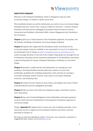 EXECUTIVE SUMMARY

Welcome to the Viewpoints Handbook, which is designed to help you with
curriculum design, at module or whole-course level.

This handbook will give you all the information you need to run a curriculum design
workshop with your course team, using our reflective resources – a learner timeline
worksheet and best-practice pedagogical principles based around four themes –
Assessment and Feedback, Information Skills, Learner Engagement and Creativity in
the Curriculum.

Chapter 1 gives you a brief summary of the Viewpoints approach, its purpose, and
the benefits of holding a Viewpoints curriculum design workshop.

Chapter 2 explains who might find this Handbook useful, and details all the
curriculum design resources available in the associated Download Pack (which can
be downloaded, free of charge, at http://viewpoints.ulster.ac.uk/resources.) A
useful one-page flowchart at the end of this chapter helps guide you through the use
of Viewpoints materials and the associated information in the Handbook, and makes
a good starting point for anyone thinking of planning a workshop on curriculum
design.

Chapter 3 provides a useful step-by-step information on running your own
workshop, including detailed summary plans (for module or course level
workshops), guidelines for workshop preparation, hints and tips on running a
successful workshop, details of where to get copies of necessary workshop
resources, and workshop roles.

Chapter 4 outlines the four themes in more detail, and explains the source of their
underpinning best-practice pedagogical principles.

Chapter 5 tells you what to do with your workshop outputs, and where to go for
more information.

Chapter 6 has a list of acknowledgments of all stakeholders and expert guidance
received, which has been fundamental in developing the Viewpoints approach to
curriculum design.

Finally, Appendix 01 explains how to create your own workshop materials, if you
cannot get access to original course worksheet timelines and theme cards (as
described in Chapter 3).

We hope you find this Handbook useful! If you have any comments, questions or
suggestions then contact us on tfl@ulster.ac.uk.


                                                                                      2
 