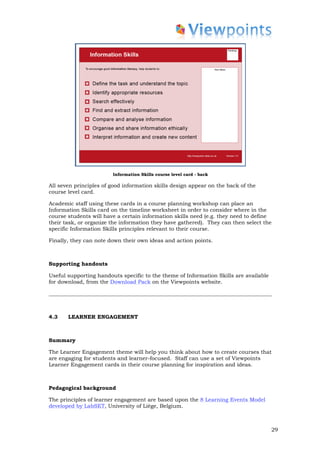 Information Skills course level card - back

All seven principles of good information skills design appear on the back of the
course level card.

Academic staff using these cards in a course planning workshop can place an
Information Skills card on the timeline worksheet in order to consider where in the
course students will have a certain information skills need (e.g. they need to define
their task, or organize the information they have gathered). They can then select the
specific Information Skills principles relevant to their course.

Finally, they can note down their own ideas and action points.



Supporting handouts

Useful supporting handouts specific to the theme of Information Skills are available
for download, from the Download Pack on the Viewpoints website.




4.3    LEARNER ENGAGEMENT



Summary

The Learner Engagement theme will help you think about how to create courses that
are engaging for students and learner-focused. Staff can use a set of Viewpoints
Learner Engagement cards in their course planning for inspiration and ideas.



Pedagogical background

The principles of learner engagement are based upon the 8 Learning Events Model
developed by LabSET, University of Liège, Belgium.



                                                                                       29
 