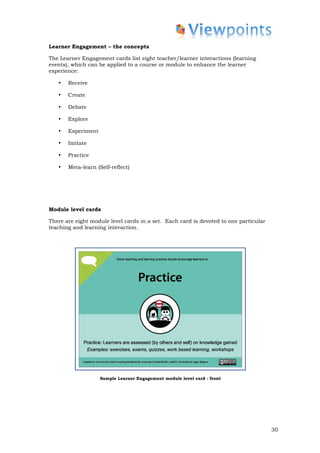 Learner Engagement – the concepts

The Learner Engagement cards list eight teacher/learner interactions (learning
events), which can be applied to a course or module to enhance the learner
experience:

   •   Receive

   •   Create

   •   Debate

   •   Explore

   •   Experiment

   •   Imitate

   •   Practice

   •   Meta-learn (Self-reflect)




Module level cards

There are eight module level cards in a set. Each card is devoted to one particular
teaching and learning interaction.




                    Sample Learner Engagement module level card - front




                                                                                      30
 