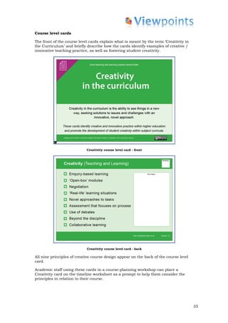 Course level cards

The front of the course level cards explain what is meant by the term ‘Creativity in
the Curriculum’ and briefly describe how the cards identify examples of creative /
innovative teaching practice, as well as fostering student creativity.




                            Creativity course level card - front




                            Creativity course level card - back

All nine principles of creative course design appear on the back of the course level
card.

Academic staff using these cards in a course-planning workshop can place a
Creativity card on the timeline worksheet as a prompt to help them consider the
principles in relation to their course.




                                                                                       35
 