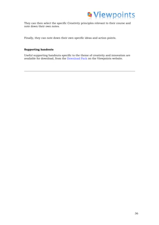 They can then select the specific Creativity principles relevant to their course and
note down their own notes.



Finally, they can note down their own specific ideas and action points.



Supporting handouts

Useful supporting handouts specific to the theme of creativity and innovation are
available for download, from the Download Pack on the Viewpoints website.




                                                                                       36
 