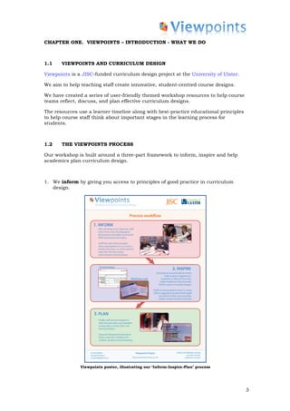 CHAPTER ONE. VIEWPOINTS – INTRODUCTION - WHAT WE DO



1.1    VIEWPOINTS AND CURRICULUM DESIGN

Viewpoints is a JISC-funded curriculum design project at the University of Ulster.

We aim to help teaching staff create innovative, student-centred course designs.

We have created a series of user-friendly themed workshop resources to help course
teams reflect, discuss, and plan effective curriculum designs.

The resources use a learner timeline along with best-practice educational principles
to help course staff think about important stages in the learning process for
students.



1.2    THE VIEWPOINTS PROCESS

Our workshop is built around a three-part framework to inform, inspire and help
academics plan curriculum design.



1. We inform by giving you access to principles of good practice in curriculum
   design.




               Viewpoints poster, illustrating our ‘Inform-Inspire-Plan’ process




                                                                                       3
 