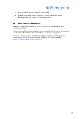 •   As evidence for course validation committees.

      •   As a foundation for writing supporting course documents, when
          documenting a new course or planning a module.



5.2       MORE HELP AND RESOURCES

Viewpoints have compiled a series of help resources to help you with your
curriculum design.

These resources link to more quality resources around the themes of Assessment
and Feedback, Creativity, Information Skills and Student Engagement.

These are available as part of the download pack mentioned in Chapter Two.
Download the full set of help resources, templates and printables from
http://viewpoints.ulster.ac.uk/resources.




                                                                                 39
 