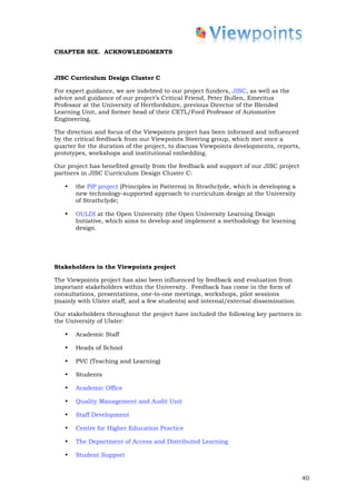 CHAPTER SIX. ACKNOWLEDGMENTS



JISC Curriculum Design Cluster C

For expert guidance, we are indebted to our project funders, JISC, as well as the
advice and guidance of our project’s Critical Friend, Peter Bullen, Emeritus
Professor at the University of Hertfordshire, previous Director of the Blended
Learning Unit, and former head of their CETL/Ford Professor of Automotive
Engineering.

The direction and focus of the Viewpoints project has been informed and influenced
by the critical feedback from our Viewpoints Steering group, which met once a
quarter for the duration of the project, to discuss Viewpoints developments, reports,
prototypes, workshops and institutional embedding.

Our project has benefited greatly from the feedback and support of our JISC project
partners in JISC Curriculum Design Cluster C:

   •   the PiP project (Principles in Patterns) in Strathclyde, which is developing a
       new technology-supported approach to curriculum design at the University
       of Strathclyde;

   •   OULDI at the Open University (the Open University Learning Design
       Initiative, which aims to develop and implement a methodology for learning
       design.




Stakeholders in the Viewpoints project

The Viewpoints project has also been influenced by feedback and evaluation from
important stakeholders within the University. Feedback has come in the form of
consultations, presentations, one-to-one meetings, workshops, pilot sessions
(mainly with Ulster staff, and a few students) and internal/external dissemination.

Our stakeholders throughout the project have included the following key partners in
the University of Ulster:

   •   Academic Staff

   •   Heads of School

   •   PVC (Teaching and Learning)

   •   Students

   •   Academic Office

   •   Quality Management and Audit Unit

   •   Staff Development

   •   Centre for Higher Education Practice

   •   The Department of Access and Distributed Learning

   •   Student Support


                                                                                        40
 