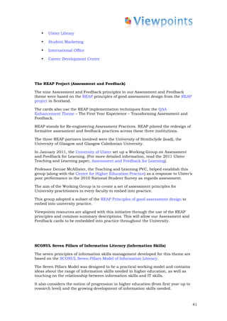•   Ulster Library

   •   Student Marketing

   •   International Office

   •   Career Development Centre




The REAP Project (Assessment and Feedback)

The nine Assessment and Feedback principles in our Assessment and Feedback
theme were based on the REAP principles of good assessment design from the REAP
project in Scotland.

The cards also use the REAP implementation techniques from the QAA
Enhancement Theme – The First Year Experience – Transforming Assessment and
Feedback.

REAP stands for Re-engineering Assessment Practices. REAP piloted the redesign of
formative assessment and feedback practices across these three institutions.

The three REAP partners involved were the University of Strathclyde (lead), the
University of Glasgow and Glasgow Caledonian University.

In January 2011, the University of Ulster set up a Working Group on Assessment
and Feedback for Learning. (For more detailed information, read the 2011 Ulster
Teaching and Learning paper, Assessment and Feedback for Learning).

Professor Denise McAllister, the Teaching and Learning PVC, helped establish this
group (along with the Centre for Higher Education Practice) as a response to Ulster’s
poor performance in the 2010 National Student Survey as regards assessment.

The aim of the Working Group is to create a set of assessment principles for
University practitioners in every faculty to embed into practice.

This group adopted a subset of the REAP Principles of good assessment design to
embed into university practice.

Viewpoints resources are aligned with this initiative through the use of the REAP
principles and common summary descriptions. This will allow our Assessment and
Feedback cards to be embedded into practice throughout the University.




SCONUL Seven Pillars of Information Literacy (Information Skills)

The seven principles of information skills management developed for this theme are
based on the SCONUL Seven Pillars Model of Information Literacy.

The Seven Pillars Model was designed to be a practical working model and contains
ideas about the range of information skills needed in higher education, as well as
touching on the relationship between information skills and IT skills.

It also considers the notion of progression in higher education (from first year up to
research level) and the growing development of information skills needed.



                                                                                         41
 