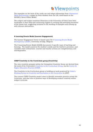 The examples on the back of the cards use and adapt information from Information
Skills Benchmarks, a paper by Peter Godwin from the LIS, itself based on the
SCONUL Seven Pillars Model.

The subject and subject assistant librarians at the University of Ulster have been
invaluable in their help and continuing support in revising and amending iterations
of the theme text, suggesting revisions to the wording of examples and coming up
with relevant alternatives.




8 Learning Events Model (Learner Engagement)

The Learner Engagement theme is based upon the 8 Learning Events Model
developed by LabSET, University of Liège, Belgium.

The 8 Learning Events Model (8LEM) documents 8 specific ways of teaching and
learning. The model connects the student's needs and the teacher's provision, and
considers their interactions. Learner and teacher actions are complementary and
interdependent.




CHEP Creativity in the Curriculum group (Creativity)

The nine creativity prompts within the Viewpoints Creativity theme are derived from
the work of the University’s Creativity in the Curriculum Group, via the Centre for
Higher Education Practice (CHEP).

The Creativity in the Curriculum group is building on work produced by Ulster’s
Working Group on Creativity and Innovation in the Curriculum in 2007.

The current CHEP Creativity project aims to identify innovative practice across the
University, and also tries to promote ways of developing student creativity within
subject curricula.




                                                                                      42
 