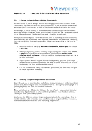 APPENDIX 01             CREATING YOUR OWN WORKSHOP MATERIALS



A1.      Printing and preparing workshop theme cards

For each table, (if you’re doing a module workshop) you will need four sets of the
theme cards you have pre-selected with your groups. If you’re doing a course-level
workshop, you’ll need one set of each of the themed course-level cards per group.

For example, if you’re looking at Assessment and Feedback in your module-level
workshop and you have two tables, you will need to print out 4 x 2 sets of each card
in the Assessment and Feedback theme pack = 8 copies of each card.

From your download pack, select the relevant level of workshop (module or course)
and the correct set of cards for your objective (Assessment and Feedback, Creativity,
Information Skills or Learner Engagement). These card sets will be in the form of
PDFs.

      1. Open the relevant PDF (e.g. AssessmentFeedback_module.pdf) and choose
         File>Print.

      2. When your printing options come up on your computer screen, print two to
         a page and (if your printer supports this option) choose double-sided
         printing (front and back). Print the required number of each card set – 4, 8
         or other multiples.

      3. If your printer doesn’t support double-sided printing, you can glue/staple
         pages together to join the front and the back of cards. Match up the titles of
         cards to get the front and back of each card.

      4. Cut the cards to size (using scissors or a guillotine if you have one) and glue
         or staple together if necessary.




A2.      Printing and preparing timeline worksheets

You will need one or more timeline worksheets for your workshop – either module or
course-level, depending on what you want to work on. Each group (averaging 5 or 6
people per group) will need one timeline worksheet.

These worksheets are A0 size (i.e. 16 times the size of an A4 page, or two times the
size of a large flipchart) so it is not possible to print these on a standard printer,
unless you have specialist equipment.

You have a few different options for preparing worksheets for a workshop. Bear in
mind it will take a bit of time (at least an afternoon), to prepare all these resources,
so remember to factor this into your workshop preparations.




                                                                                           43
 