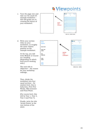 c. Turn the page over and
   take out the small A4
   example worksheet –
   this will guide you in
   creating the layout of
   your worksheet.




d. Write your section
   titles on your
   worksheet, in roughly
   the same relative
   position as the
   example worksheet.

   At the top, you will
   write Module or Course
   as a heading
   (depending on which
   level you’re working
   with.)

   The next title is
   ‘Objective’ – the reason
   for your workshop
   redesign.



   Then, divide the
   worksheet into four
   equal sections – for
   module level, this is
   Induction, First Few
   Weeks, Mid-semester
   and Final Phase.

   (For course level, this
   will be Year 1, Year 2,
   Year 3 and Year 4).

   Finally, write the title
   ‘Action Points’ at the
   very bottom of the
   sheet.




                              45
 