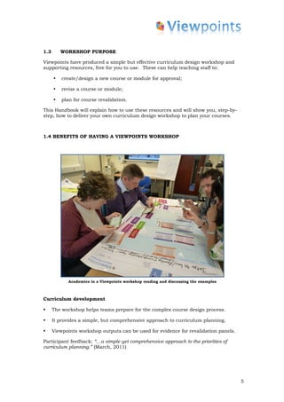 1.3       WORKSHOP PURPOSE

Viewpoints have produced a simple but effective curriculum design workshop and
supporting resources, free for you to use. These can help teaching staff to:

      •   create/design a new course or module for approval;

      •   revise a course or module;

      •   plan for course revalidation.

This Handbook will explain how to use these resources and will show you, step-by-
step, how to deliver your own curriculum design workshop to plan your courses.



1.4 BENEFITS OF HAVING A VIEWPOINTS WORKSHOP




             Academics in a Viewpoints workshop reading and discussing the examples



Curriculum development

•     The workshop helps teams prepare for the complex course design process.

•     It provides a simple, but comprehensive approach to curriculum planning.

•     Viewpoints workshop outputs can be used for evidence for revalidation panels.

Participant feedback: “…a simple yet comprehensive approach to the priorities of
curriculum planning.” (March, 2011)




                                                                                      5
 